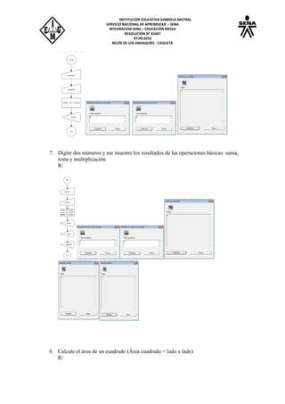 INSTITUCIÓN EDUCATIVA GABRIELA MISTRAL
SERVICIO NACIONAL DE APRENDIZAJE – SENA
INTEGRACIÓN SENA – EDUCACIÓN MEDIA
RESOLUCIÓN N° 01047
07:09:2010
BELÉN DE LOS ANDAQUÍES - CAQUETÁ
7. Digite dos números y me muestre los resultados de las operaciones básicas: suma,
resta y multiplicación
R/
8. Calcule el área de un cuadrado (Área cuadrado = lado x lado)
R/
 