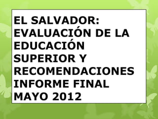 EL SALVADOR:
EVALUACIÓN DE LA
EDUCACIÓN
SUPERIOR Y
RECOMENDACIONES
INFORME FINAL
MAYO 2012
 