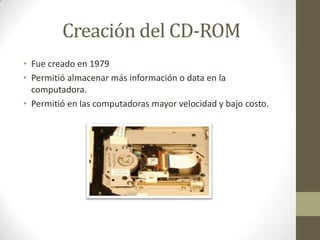 Creación del CD-ROM
• Fue creado en 1979
• Permitió almacenar más información o data en la
computadora.
• Permitió en las computadoras mayor velocidad y bajo costo.

 