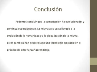 Conclusión
Podemos concluir que la computación ha evolucionado y
continua evolucionando. La misma a su vez a llevado a la
evolución de la humanidad y a la globalización de la misma.

Estos cambios han desarrollado una tecnología aplicable en el
proceso de enseñanza/ aprendizaje.

 