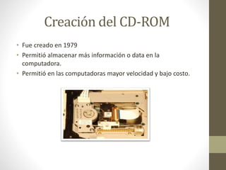 Creación del CD-ROM
• Fue creado en 1979
• Permitió almacenar más información o data en la
computadora.
• Permitió en las computadoras mayor velocidad y bajo costo.

 