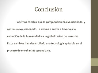 Conclusión
Podemos concluir que la computación ha evolucionado y
continua evolucionando. La misma a su vez a llevado a la
evolución de la humanidad y a la globalización de la misma.
Estos cambios han desarrollado una tecnología aplicable en el
proceso de enseñanza/ aprendizaje.

 