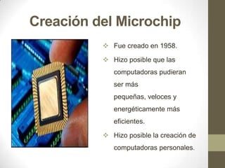 Creación del Microchip
 Fue creado en 1958.
 Hizo posible que las
computadoras pudieran
ser más

pequeñas, veloces y
energéticamente más
eficientes.
 Hizo posible la creación de
computadoras personales.

 