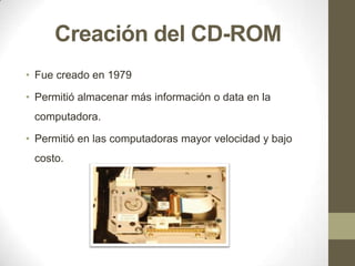 Creación del CD-ROM
• Fue creado en 1979

• Permitió almacenar más información o data en la
computadora.
• Permitió en las computadoras mayor velocidad y bajo

costo.

 