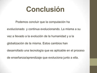 Conclusión
Podemos concluir que la computación ha
evolucionado y continua evolucionando. La misma a su
vez a llevado a la evolución de la humanidad y a la

globalización de la misma. Estos cambios han
desarrollado una tecnología que es aplicable en el proceso
de enseñanza/aprendizaje que evoluciona junto a ella.

 