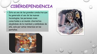 CIBERDEPENDENCIA
• Esta es una de las grandes conductas que
ha generado el uso de las nuevas
tecnologías, las personas viven
conectadas a un mundo cibernetiso
alejándose de la realidad y aislándose de
ella, solo por estas inmersos en las
pantallas.

 