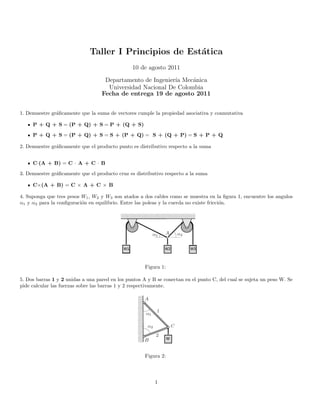 Taller I Principios de Est´atica
10 de agosto 2011
Departamento de Ingenier´ıa Mec´anica
Universidad Nacional De Colombia
Fecha de entrega 19 de agosto 2011
1. Demuestre gr´aﬁcamente que la suma de vectores cumple la propiedad asociativa y conmutativa
P + Q + S = (P + Q) + S = P + (Q + S)
P + Q + S = (P + Q) + S = S + (P + Q) = S + (Q + P) = S + P + Q
2. Demuestre gr´aﬁcamente que el producto punto es distributivo respecto a la suma
C·(A + B) = C · A + C · B
3. Demuestre gr´aﬁcamente que el producto cruz es distributivo respecto a la suma
C×(A + B) = C × A + C × B
4. Suponga que tres pesos W1, W2 y W3 son atados a dos cables como se muestra en la ﬁgura 1, encuentre los angulos
α1 y α2 para la conﬁguraci´on en equilibrio. Entre las poleas y la cuerda no existe fricci´on.
Figura 1:
5. Dos barras 1 y 2 unidas a una pared en los puntos A y B se conectan en el punto C, del cual se sujeta un peso W. Se
pide calcular las fuerzas sobre las barras 1 y 2 respectivamente.
Figura 2:
1
 