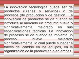 La innovación tecnológica puede ser de
productos (Bienes o servicios) o de
procesos (de producción y de gestión). La
innovación de productos se da cuando se
introduce al mercado un producto nuevo o
significativamente mejorado en sus
especificaciones técnicas. La innovación
de procesos se da cuando se implanta un
proceso nuevo mejorado
significativamente, lo cual puede suceder a
través del cambio en los equipos, en la
organización de la producción o en ambos.
 