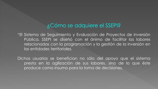 ¿Cómo se adquiere el SSEPI? 
“El Sistema de Seguimiento y Evaluación de Proyectos de Inversión 
Pública, SSEPI se diseñó con el ánimo de facilitar las labores 
relacionadas con la programación y la gestión de la inversión en 
las entidades territoriales. 
Dichos usuarios se benefician no sólo del apoyo que el sistema 
presta en la agilización de sus labores, sino de lo que éste 
produce como insumo para la toma de decisiones. 
 
