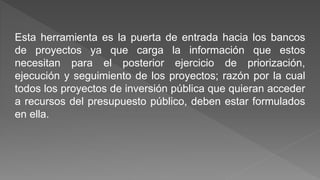 Esta herramienta es la puerta de entrada hacia los bancos 
de proyectos ya que carga la información que estos 
necesitan para el posterior ejercicio de priorización, 
ejecución y seguimiento de los proyectos; razón por la cual 
todos los proyectos de inversión pública que quieran acceder 
a recursos del presupuesto público, deben estar formulados 
en ella. 
 
