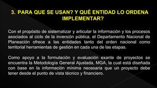 3. PARA QUE SE USAN? Y QUÉ ENTIDAD LO ORDENA 
IMPLEMENTAR? 
Con el propósito de sistematizar y articular la información y los procesos 
asociados al ciclo de la inversión pública, el Departamento Nacional de 
Planeación ofrece a las entidades tanto del orden nacional como 
territorial herramientas de gestión en cada una de las etapas. 
Como apoyo a la formulación y evaluación exante de proyectos se 
encuentra la Metodología General Ajustada, MGA, la cual está diseñada 
con base en la información mínima necesaria que un proyecto debe 
tener desde el punto de vista técnico y financiero. 
 
