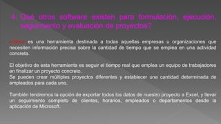 4. Qué otros software existen para formulación, ejecución, 
seguimiento y evaluación de proyectos? 
e-Hour es una herramienta destinada a todas aquellas empresas u organizaciones que 
necesiten información precisa sobre la cantidad de tiempo que se emplea en una actividad 
concreta. 
El objetivo de esta herramienta es seguir el tiempo real que emplea un equipo de trabajadores 
en finalizar un proyecto concreto. 
Se pueden crear múltiples proyectos diferentes y establecer una cantidad determinada de 
empleados para cada uno. 
También tendremos la opción de exportar todos los datos de nuestro proyecto a Excel, y llevar 
un seguimiento completo de clientes, horarios, empleados o departamentos desde la 
aplicación de Microsoft. 
 