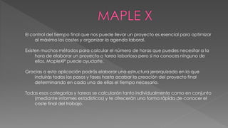 El control del tiempo final que nos puede llevar un proyecto es esencial para optimizar 
al máximo los costes y organizar la agenda laboral. 
Existen muchos métodos para calcular el número de horas que puedes necesitar a la 
hora de elaborar un proyecto o tarea laborioso pero si no conoces ninguno de 
ellos, MapleXP puede ayudarte. 
Gracias a esta aplicación podrás elaborar una estructura jerarquizada en la que 
incluirás todos los pasos y fases hasta acabar la creación del proyecto final 
determinando en cada una de ellas el tiempo necesario. 
Todas esas categorías y tareas se calcularán tanto individualmente como en conjunto 
(mediante informes estadísticos) y te ofrecerán una forma rápida de conocer el 
coste final del trabajo. 
 
