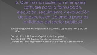 Son de obligatoria lectura para este capítulo la Ley 152 de 1994 y 290 de 
1996. 
Decreto 111-1996 Estatuto Orgánico de Presupuesto. 
Decreto 2150-1995 Suprime Trámites Innecesarios 
Decreto 606-1996 Reglamenta Comisión Nacional de Cofinanciación 
 