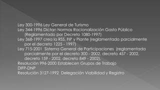 Ley 300-1996 Ley General de Turismo 
Ley 344-1996 Dictan Normas Racionalización Gasto Público 
(Reglamentado por Decreto 1080-1997) 
Ley 368-1997 crea la RSS, FIP y Plante (reglamentado parcialmente 
por el decreto 1225 - 1997) 
Ley 715-2001 Sistema General de Participaciones (reglamentada 
parcialmente por el decreto 300 - 2002, decreto 457 - 2002, 
decreto 159 - 2002, decreto 849 - 2002). 
Resolución 996-2000 Establecen Grupos de Trabajo 
DIFP-DNP 
Resolución 3127-1992 Delegación Viabilidad y Registro 
 