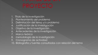 1. Título de la investigación 
2. Planteamiento del problema 
3. Delimitación del tema y/o problema 
4. Justificación de la investigación 
5. Objetivo de la investigación 
6. Antecedentes de la investigación 
7. Marco teórico 
8. metodología de la investigación 
9. Cronograma de actividad 
10. Bibliografía y fuentes consultadas con relación del tema 
 