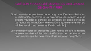 Gantt resuelve el problema de la programación de actividades, 
su distribución conforme a un calendario, de manera que se 
pudiera visualizar el periodo de duración de cada actividad, 
sus fechas de iniciación y terminación e igualmente el tiempo 
total requerido para la ejecución de un trabajo. 
La ventaja principal del gráfico de Gantt radica en que su trazado 
requiere un nivel mínimo de planificación es necesario que 
haya un plan que ha de representarse en forma de gráfico. 
 