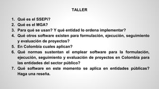 1. Qué es el SSEPi? 
2. Qué es el MGA? 
3. Para qué se usan? Y qué entidad lo ordena implementar? 
4. Qué otros software existen para formulación, ejecución, seguimiento 
y evaluación de proyectos? 
5. En Colombia cuales aplican? 
6. Qué normas sustentan el emplear software para la formulación, 
ejecución, seguimiento y evaluación de proyectos en Colombia para 
las entidades del sector público? 
7. Qué software en este momento se aplica en entidades públicas? 
Haga una reseña. 
TALLER 
 