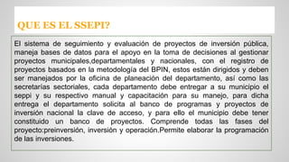 QUE ES EL SSEPI? 
El sistema de seguimiento y evaluación de proyectos de inversión pública, 
maneja bases de datos para el apoyo en la toma de decisiones al gestionar 
proyectos municipales,departamentales y nacionales, con el registro de 
proyectos basados en la metodología del BPIN, estos están dirigidos y deben 
ser manejados por la oficina de planeación del departamento, así como las 
secretarías sectoriales, cada departamento debe entregar a su municipio el 
seppi y su respectivo manual y capacitación para su manejo, para dicha 
entrega el departamento solicita al banco de programas y proyectos de 
inversión nacional la clave de acceso, y para ello el municipio debe tener 
constituido un banco de proyectos. Comprende todas las fases del 
proyecto:preinversión, inversión y operación.Permite elaborar la programación 
de las inversiones. 
 