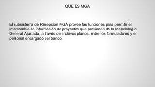 QUE ES MGA 
El subsistema de Recepción MGA provee las funciones para permitir el 
intercambio de información de proyectos que provienen de la Metodología 
General Ajustada, a través de archivos planos, entre los formuladores y el 
personal encargado del banco. 
 