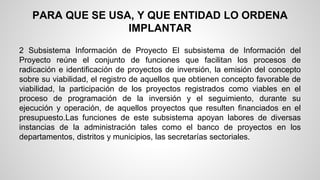 PARA QUE SE USA, Y QUE ENTIDAD LO ORDENA 
IMPLANTAR 
2 Subsistema Información de Proyecto El subsistema de Información del 
Proyecto reúne el conjunto de funciones que facilitan los procesos de 
radicación e identificación de proyectos de inversión, la emisión del concepto 
sobre su viabilidad, el registro de aquellos que obtienen concepto favorable de 
viabilidad, la participación de los proyectos registrados como viables en el 
proceso de programación de la inversión y el seguimiento, durante su 
ejecución y operación, de aquellos proyectos que resulten financiados en el 
presupuesto.Las funciones de este subsistema apoyan labores de diversas 
instancias de la administración tales como el banco de proyectos en los 
departamentos, distritos y municipios, las secretarías sectoriales. 
 