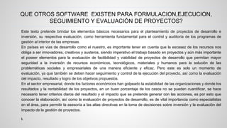 QUE OTROS SOFTWARE EXISTEN PARA FORMULACION,EJECUCION, 
Este texto pretende brindar los elementos básicos necesarios para el planteamiento de proyectos de desarrollo e 
inversión, su respectiva evaluación, como herramienta fundamental para el control y auditoría de los programas de 
gestión al interior de las empresas. 
En países en vías de desarrollo como el nuestro, es importante tener en cuenta que la escasez de los recursos nos 
obliga a ser innovadores, creativos y austeros, siendo imperativo el trabajo basado en proyectos y aún más importante 
el poseer elementos para la evaluación de factibilidad y viabilidad de proyectos de desarrollo que permitan mayor 
seguridad a la inversión de recursos económicos, tecnológicos, materiales y humanos para la solución de las 
problemáticas sociales y empresariales de una manera eficiente y eficaz. Pero este es solo un momento de 
evaluación, ya que también se deben hacer seguimiento y control de la ejecución del proyecto, así como la evaluación 
del impacto, resultado y logro de los objetivos propuestos. 
En el sector empresarial, donde los factores económicos han golpeado la estabilidad de las organizaciones y donde los 
resultados y la rentabilidad de los proyectos, en un buen porcentaje de los casos no se pueden cuantificar, se hace 
necesario tener criterios claros del resultado y el impacto que se pretende generar con las acciones, es por esto que 
conocer la elaboración, así como la evaluación de proyectos de desarrollo, es de vital importancia como especialistas 
en el área, para permitir la asesoría a las altas directivas en la toma de decisiones sobre inversión y la evaluación del 
impacto de la gestión de proyectos. 
I. 
SEGUIMIENTO Y EVALUACIÓN DE PROYECTOS? 
 