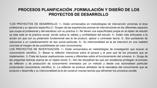 PROCESOS PLANIFICACIÓN ,FORMULACIÓN Y DISEÑO DE LOS 
PROYECTOS DE DESARROLLO 
“LOS PROYECTOS DE DESARROLLO: 1.- Están enmarcados en metodologías de intervención próximas al área 
profesional y su ejercicio específico 2.- Surgen de las experiencias previas de intervenciones en los diferentes espacios 
que ocupa el profesional y del estudioso con su practica 3.- No tienen una especificidad propia en el objeto de estudio 
ya éste está en la práctica social, donde radica la validez y confiabilidad del estudio. 4.- Están más enfocados a la 
acción sin que con su pretensión fundamental sea la de producir, aplicar o contrastar teoría. 5.- Son portadores de 
soluciones a un cuestionamiento de tipo social particular. 6.- Su intencionalidad es la de intervenir en una realidad 
concreta al margen de las posibilidades de crear conocimiento. 
LOS PROYECTOS DE INVESTIGACIÓN: 1.- Están enmarcados en metodologías de investigación que buscan el 
conocimiento científico. 2.- Basan la reflexión intencional sobre el porqué y el para qué de los procesos que se 
implementan. 3.-Trata de buscar explicaciones nuevas y diferentes sobre el funcionamiento del universo. 4.- Surge de 
las preguntas teóricas acerca de un objeto social. 5.- Son las disciplinas las que por excelencia privilegian el proceso 
de reflexión y de producción de conocimiento orientados por un método y desde una racionalidad particular 
produciendo conocimiento científico. 6.- La reflexión se produce alrededor de la naturaleza del conocimiento que se 
produce o desarrolla y su intencionalidad es la de construir nuevas teorías que alimenten los procesos sociale. 
 