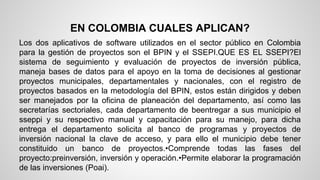 EN COLOMBIA CUALES APLICAN? 
Los dos aplicativos de software utilizados en el sector público en Colombia 
para la gestión de proyectos son el BPIN y el SSEPI.QUE ES EL SSEPI?El 
sistema de seguimiento y evaluación de proyectos de inversión pública, 
maneja bases de datos para el apoyo en la toma de decisiones al gestionar 
proyectos municipales, departamentales y nacionales, con el registro de 
proyectos basados en la metodología del BPIN, estos están dirigidos y deben 
ser manejados por la oficina de planeación del departamento, así como las 
secretarías sectoriales, cada departamento de beentregar a sus municipio el 
sseppi y su respectivo manual y capacitación para su manejo, para dicha 
entrega el departamento solicita al banco de programas y proyectos de 
inversión nacional la clave de acceso, y para ello el municipio debe tener 
constituido un banco de proyectos.•Comprende todas las fases del 
proyecto:preinversión, inversión y operación.•Permite elaborar la programación 
de las inversiones (Poai). 
 