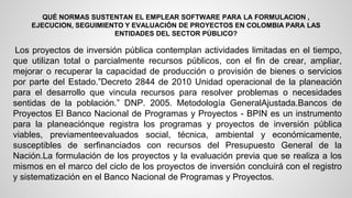 QUÉ NORMAS SUSTENTAN EL EMPLEAR SOFTWARE PARA LA FORMULACION , 
EJECUCION, SEGUIMIENTO Y EVALUACIÓN DE PROYECTOS EN COLOMBIA PARA LAS 
ENTIDADES DEL SECTOR PÚBLICO? 
Los proyectos de inversión pública contemplan actividades limitadas en el tiempo, 
que utilizan total o parcialmente recursos públicos, con el fin de crear, ampliar, 
mejorar o recuperar la capacidad de producción o provisión de bienes o servicios 
por parte del Estado.”Decreto 2844 de 2010 Unidad operacional de la planeación 
para el desarrollo que vincula recursos para resolver problemas o necesidades 
sentidas de la población.” DNP. 2005. Metodología GeneralAjustada.Bancos de 
Proyectos El Banco Nacional de Programas y Proyectos - BPIN es un instrumento 
para la planeaciónque registra los programas y proyectos de inversión pública 
viables, previamenteevaluados social, técnica, ambiental y económicamente, 
susceptibles de serfinanciados con recursos del Presupuesto General de la 
Nación.La formulación de los proyectos y la evaluación previa que se realiza a los 
mismos en el marco del ciclo de los proyectos de inversión concluirá con el registro 
y sistematización en el Banco Nacional de Programas y Proyectos. 
 