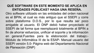 QUÉ SOFTWARE EN ESTE MOMENTO SE APLICA EN 
ENTIDADES PÚBLICAS? HAGA UNA RESEÑA. 
Otro software utilizado en las entidades del orden nacional 
es el BPIN, el cual es más antiguo que el SSEPI y corre 
sobre plataforma D.O.S., por lo que resulta ser poco 
amigable al usuario. El DNP debió haber proyectado el 
SSEPI de tal forma que reemplazará totalmente al BPIN a 
fin de ahorrar esfuerzos, unificar el soporte y la información 
en general.Fuentes para la elaboración del trabajo:- 
Módulo de Informática III de la ESAP- Manual usuario del 
SSEPI versión 5.0- Página web del Departamento Nacional 
de Planeación (DNP) 
