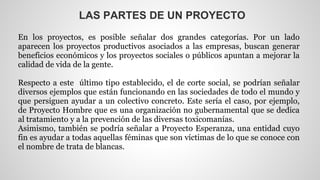 LAS PARTES DE UN PROYECTO 
En los proyectos, es posible señalar dos grandes categorías. Por un lado 
aparecen los proyectos productivos asociados a las empresas, buscan generar 
beneficios económicos y los proyectos sociales o públicos apuntan a mejorar la 
calidad de vida de la gente. 
Respecto a este último tipo establecido, el de corte social, se podrían señalar 
diversos ejemplos que están funcionando en las sociedades de todo el mundo y 
que persiguen ayudar a un colectivo concreto. Este sería el caso, por ejemplo, 
de Proyecto Hombre que es una organización no gubernamental que se dedica 
al tratamiento y a la prevención de las diversas toxicomanías. 
Asimismo, también se podría señalar a Proyecto Esperanza, una entidad cuyo 
fin es ayudar a todas aquellas féminas que son víctimas de lo que se conoce con 
el nombre de trata de blancas. 
 