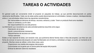 TAREAS O ACTIVIDADES 
En general suele ser conveniente dividir el proyecto en paquetes de trabajo, ya que permite descomponerlo en partes 
claramente identificables. Cada una de estas partes puede descomponerse en actividades o tareas a realizar, interdependientes 
entre sí. Las actividades deben tener las siguientes características: 
· Ser mensurables en términos de tiempo, recursos, esfuerzo y coste· Tener un producto final como resultado 
· Tener un comienzo y un fin claro 
· Ser responsabilidad de una sola persona 
La información que necesitamos de cada actividad podemos resumirla como sigue: 
· Descripción de la tarea 
· Inputs o precondiciones necesarios 
· Requerimientos de recursos con costes 
· Tiempo estimado 
Existe un tipo especial de tarea, con duración nula, que podríamos llamar fechas clave o hitos del proyecto. Los hitos son una 
forma de conocer el avance del proyecto sin estar familiarizado con el mismo y simbolizan un logro, un punto, un momento en el 
proyecto. Muchas veces se utilizan, entre otras cosas, para: 
· Proporcionar una medida del progreso del proyecto 
· Comunicarse con la gente que no forma parte del equipo del proyecto 
· Enfocar la atención sobre los resultados 
 