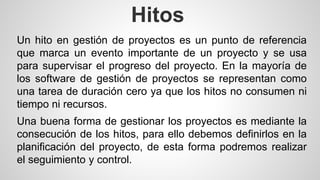 Hitos 
Un hito en gestión de proyectos es un punto de referencia 
que marca un evento importante de un proyecto y se usa 
para supervisar el progreso del proyecto. En la mayoría de 
los software de gestión de proyectos se representan como 
una tarea de duración cero ya que los hitos no consumen ni 
tiempo ni recursos. 
Una buena forma de gestionar los proyectos es mediante la 
consecución de los hitos, para ello debemos definirlos en la 
planificación del proyecto, de esta forma podremos realizar 
el seguimiento y control. 
 