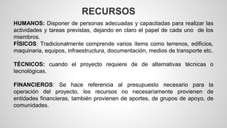 RECURSOS 
HUMANOS: Disponer de personas adecuadas y capacitadas para realizar las 
actividades y tareas previstas, dejando en claro el papel de cada uno de los 
miembros. 
FÍSICOS: Tradicionalmente comprende varios ítems como terrenos, edificios, 
maquinaria, equipos, infraestructura, documentación, medios de transporte etc. 
TÉCNICOS: cuando el proyecto requiere de de alternativas técnicas o 
tecnológicas. 
FINANCIEROS: Se hace referencia al presupuesto necesario para la 
operación del proyecto, los recursos no necesariamente provienen de 
entidades financieras, también provienen de aportes, de grupos de apoyo, de 
comunidades. 
 