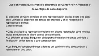 Qué son y para qué sirven los diagramas de Gantt y Pert?, Ventajas y 
desventajas de cada diagrama 
El diagrama de Gantt consiste en una representación gráfica sobre dos ejes; 
en el vertical se disponen las tareas del proyecto y en el horizontal se 
representa el tiempo. 
Características: 
• Cada actividad se representa mediante un bloque rectangular cuya longitud 
indica su duración; la altura carece de significado. 
• La posición de cada bloque en el diagrama indica los instantes de inicio y 
finalización de las tareas a que corresponden. 
• Los bloques correspondientes a tareas del camino crítico acostumbran a 
rellenarse en otro color. 
 