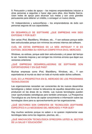 9. Persuasión y redes de apoyo – los mejores emprendedores inducen a 
otras personas a seguirlas o hacer algo para ellos, dice Noelia García. 
Usan redes de apoyo para alcanzar sus metas y son unos grandes 
persuasores para obtener un crédito, o conseguir un nuevo cliente. 
10. Independencia y autoconfianza – los emprendedores de éxito son 
personas seguras de sus capacidades. 
EN DESARROLLO DE SOFTWARE ¿QUE EMPRESAS HAN SIDO 
EXITOSAS Y POR QUÉ? 
Son varias iPod, BlackBerry, Windows, etc... Y son exitosas porque están 
bien estructuradas porque son mínimos los errores internos del software. 
CUÁL DE ESTAS EMPRESAS ES LA MÁS ANTIGUA? Y SI ES 
EXITOSA, DESCRIBA SU VENTAJA COMPETITIVA EN EL MERCADO. 
Windows, es exitosa, porque está bien estructurada y al pasar del tiempo 
le van haciendo mejoras y así corrigen los mínimos errores que dejan sus 
versiones anteriores 
¿QUÉ EMPRESAS DESARROLLADORAS DE SOFTWARE SON 
EXPORTADORAS Y EN QUÉ PAÍS? 
Muchas empresas como iPod, BlackBerry, Windows, etc... Y son 
exportadoras al mundo es decir en todo el mundo están dichos software. 
CUÁL ES LA PROSPECTIVA EN EL MERCADO DE LOS PROGRAMAS 
TECNOLÓGICOS 
Las organizaciones necesitan ser conscientes de los nuevos desarrollos 
tecnológicos y deben revisar la relevancia de aquellos desarrollos que se 
produzcan en las áreas de su interés. Las nuevas tecnologías pueden 
crear oportunidades estratégicas pero también amenazas. La Prospectiva 
Tecnológica es una forma de captar conocimiento e información sobre las 
tecnologías clave para su aprovechamiento por las organizaciones. 
¿QUÉ SECTORES SON CARENTES DE TECNOLOGÍA (SOFTWARE 
ESPECÍFICO A LA NECESIDAD DEL MERCADO) Y POR QUÉ? 
Hay muchos sectores porque no saben o no quieren implementar esas 
tecnólogas tales como los negocios, piscinas, etc… 
¿QUÉ INNOVACIÓN TECNOLÓGICA OFRECERÍA USTED AL SECTOR 
DE LA SALUD Y EDUCACIÓN? 
 