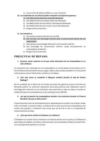e) Cuesta miles de dólares debido a su cara circuitería. 
10. Los empleados de una oficina pueden compartir una impresora gracias a 
a) Una LAN (red de área local, local área Network). 
b) Una WAN (red de área amplia, Wide área Network). 
c) Una BAN (red de área de edificio, Building área Network). 
d) Una CAN (red de área de circuito, Circuit área Network). 
e) Ninguna de las anteriores. 
11. Una intranet es 
a) Una red que conecta internet con una LAN. 
b) Una red que usa tecnología internet para la comunicación dentro de una 
organización. 
c) Una red que usa tecnología LAN para la comunicación internet. 
d) Una tecnología de comunicación wireless usada principalmente en 
computadoras de bolsillo. 
e) Ninguna de las anteriores. 
PREGUNTAS DE REPASO: 
1. Enumere varias maneras en las que usted interactúa con las computadoras en su 
vida cotidiana. 
La interacción que mantengo con las computadoras es mucha desde comunicación con mi 
familia hasta entretenimiento música, juegos, videos, redes sociales, también en mi educación 
realizar tareas, buscar información, también en el trabajo. 
2. ¿Por qué nunca se completó la Maquina analítica durante la vida de Charles 
Babbage? 
No Se completó por el Retiro de los fondos por parte del gobierno ya que no existía una 
demanda publica los suficiente importante como para justificar este importante costo la 
tecnología del momento no era suficiente como para llevar a cabo sus ideas el mundo no 
estaba listo para las computadoras y no los estaría por otros 100 años 
3. ¿en que se parecen las computadoras actuales a las existentes durante la II Guerra 
Mundial? ¿En qué se diferencian? 
El parecido está en que las computadoras de las segunda guerra mundial y las actuales ambas 
están orientadas al procesar datos, se diferencian en que las primeras computadoras eran 
mucho más grandes y muchísimo más lentas que las de hoy en día, y la capacidad de 
almacenamiento era baja. 
4. ¿Con que tiene relación el hardware y el software? 
El Hardware es la parte Física y mantiene una relación directa con el usuario y el Software la 
parte lógica no tangible, funcionan unidos para que una computadora trabaje correctamente, 
uno no puede desempeñarse sin el otro. 
 
