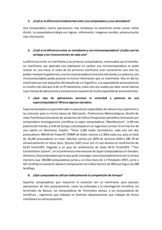 5. ¿Cuál es la diferencia fundamental entre una computadora y una calculadora? 
Una Computadora realiza operaciones más complejas no solamente contar sumar, restar 
dividir, la computadora trabaja con lógicas, información, imágenes sonidos, procesa mucha 
más información. 
6. ¿Cuál es la diferencia entre un mainframe y una microcomputadora? ¿Cuáles son las 
ventajas y los inconvenientes de cada uno? 
La diferencia entre un mainframe y las primeras computadoras, comenzaban por el tamaño, 
un mainframe casi abarcaba una habitación en cambio una microcomputadora se podía 
colocar en una meza, el costo de los primeros mainframe eran sumamente caro solo los 
podían manejar los gobiernos, una microcomputadora era mucho más barata, La potencia, una 
microcomputadora podía procesar la misma información que un mainframe. Hoy en día los 
mainframe son más pequeños del tamaño de un Frigorífico, y la capacidad de procesamiento 
es mucho más alta que la de un PC doméstico, estos solo son usados por data-center bancos 
cuyo manejo de aplicaciones y transacciones requiere de mucha capacidad de procesamiento. 
7. ¿Qué tipo de aplicaciones precisan la velocidad y potencia de una 
supercomputadora? Ofrezca algunos ejemplos. 
Supercomputadora o superordenador es aquella con capacidades de cálculo muy superiores a 
las comunes para la misma época de fabricación. Predicciones Meteorológicas, Diseño de 
redes Telefónicas Simulación de accidentes de tráfico Prospección petrolífera Animación por 
computadora Investigaciones científicas La súper-computadoras "MareNostrum", la #9 más 
potente del mundo, y la #1 de Europa, está alojada en un lugar bien curioso: En el inte rior de 
una capilla en Barcelona, España. *Tiene 2,560 nodos (servidores), cada uno con dos 
procesadores IBM 64-bit PowerPC 970MP de doble núcleos a 2.3GHz cada uno, para un total 
de 10,240 procesadores en total. Además cuenta con 20TB de memoria RAM y 280 TB de 
almacenamiento en disco duro. Ejecuta SUSE Linux con el cual alcanza un rendimiento de 
62.63 TeraFLOPS, llegando a un pico de rendimiento de hasta 94.21 TeraFLOPS. *“Sun 
Constellation System”, en la Conferencia Internacional de Súper Computadoras en Dresden, 
Alemania. Esta computadora por lo que pude investigar, esta computadora tiene casi la misma 
memoria que 200,000 computadoras juntas y un disco duro de 1.7 Petabytes (PB?), corre a 
421 teraflops es bastante rápida en comparación con la Blue Gene/L de IBM que llega a los 280 
teraflops. 
8. ¿Qué computadoras utilizan habitualmente la compartición de tiempo? 
Aquellas computadoras que requieren la conexión con un mainframe, para ejecutar 
operaciones de alto procesamiento, como las enfocadas a la investigación Científica, los 
terminales de Bancos, las computadoras de Terminales aéreas, y las computadoras de 
científicos , ingenieros que trabajan en distintos departamentos que trabajan de forma 
simultánea en varios proyectos. 
 