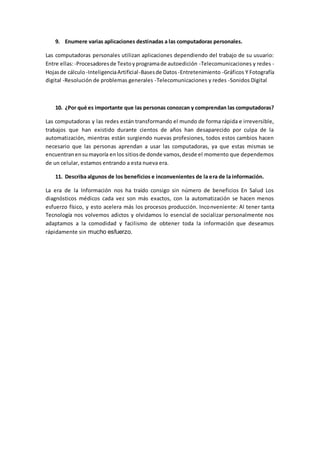 9. Enumere varias aplicaciones destinadas a las computadoras personales. 
Las computadoras personales utilizan aplicaciones dependiendo del trabajo de su usuario: 
Entre ellas: -Procesadores de Texto y programa de autoedición -Telecomunicaciones y redes - 
Hojas de cálculo -Inteligencia Artificial -Bases de Datos -Entretenimiento -Gráficos Y Fotografía 
digital -Resolución de problemas generales -Telecomunicaciones y redes -Sonidos Digital 
10. ¿Por qué es importante que las personas conozcan y comprendan las computadoras? 
Las computadoras y las redes están transformando el mundo de forma rápida e irreversible, 
trabajos que han existido durante cientos de años han desaparecido por culpa de la 
automatización, mientras están surgiendo nuevas profesiones, todos estos cambios hacen 
necesario que las personas aprendan a usar las computadoras, ya que estas mismas se 
encuentran en su mayoría en los sitios de donde vamos, desde el momento que dependemos 
de un celular, estamos entrando a esta nueva era. 
11. Describa algunos de los beneficios e inconvenientes de la era de la información. 
La era de la Información nos ha traído consigo sin número de beneficios En Salud Los 
diagnósticos médicos cada vez son más exactos, con la automatización se hacen menos 
esfuerzo físico, y esto acelera más los procesos producción. Inconveniente: Al tener tanta 
Tecnología nos volvemos adictos y olvidamos lo esencial de socializar personalmente nos 
adaptamos a la comodidad y facilismo de obtener toda la información que deseamos 
rápidamente sin mucho esfuerzo. 
