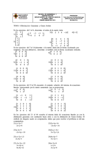 ESCUELA DE INGENIERIAS Y
ADMINISTRACION
DEPARTAMENTO DE CIENCIAS BASICAS
ALGEBRA LINEAL
PRIMER SEMESTRE 2015
PROFESORA
Yolvi Adriana Córdoba Buitrago
ESPECIALISTA EN EDUCACION
MATEMATICA
TEMA 1:Eliminacion Gaussiana y Gauss Jordan
En los ejercicios del 1 al 6, determine el orden de la matriz dada
1).[
1 2
3 −4
0 1
] 2)[
2 −1 −1 1
−6 2 0 1
]
5)[
1
2
1
−2
]
3)[1 2 3 4 −10] 4)[−1]
6)[
8 6 4 1 3
2 1 −7 4 1
1 1 −1 2 1
1 −1 2 0 0
]
En los ejercicios del 7 al 14,determine si la matriz dada está en forma escalonada por
renglones. En caso afirmativo, determine si también está en forma escalonada reducida.
7)[
1 0 0 0
0 1 1 2
0 0 0 0
]
8)[
0 1 0 0
1 0 2 1
]
9) [
2 0 1 3
0 −1 1 4
0 0 0 1
] 10)[
1 0 2 1
0 1 3 4
0 0 1 0
]
11)[
1 0 0 0
0 0 0 1
0 0 0 0
] 12)[
0 0 1 0 0
0 0 0 1 0
0 0 0 2 0
]
13)[
0 0 0
0 0 0
0 0 0
] 14)[
1 3 0 0
0 0 1 0
0 0 0 0
]
En los ejercicios del 15 al 20, encuentre el conjunto solución del sistema de ecuaciones
lineales representado por la matriz aumentada que se proporciona.
15)[
1 0 0
0 1 2
] 16)[
1 0 −1 2
0 1 1 3
]
17)[
1 −1 0 3
0 1 −2 1
0 0 1 −1
] 18)[
1 2 1 0
0 0 1 −1
0 0 0 0
]
19)[
1 2 0 1 4
0 1 2 1 3
0 0 1 2 1
0 0 0 1 4
] 20)[
1 2 0 1 3
0 1 3 0 1
0 0 1 2 0
0 0 0 0 2
]
En los ejercicios del 21 al 44 resuelva el sistema dado de ecuaciones lineales ya con la
eliminación gaussiana con sustitución hacia atrás o con la eliminación de Gauss-Jordan. El
símbolo de disquete usado en computación, indica que para resolver el problema es útil una
computadora.
21) x+2y=7
2x+y=8
22)2x+6y=16
-2x-6y=-16
23)x-3y=5
-2x+6y=-10
24)2x-y=-0,1
3x+2y=1,6
25)-x+2y=1,5
2x-4y=3
26)8x-4y=7
5x+2y=1
27)-3x+5y=-22
3x+4y=4
4x-8y=32
28)x+2y=0
x+y=6
3x-2y=8
 