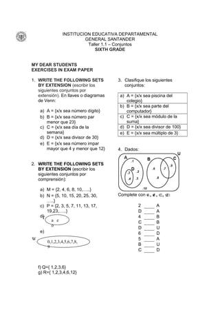 INSTITUCION EDUCATIVA DEPARTAMENTAL
GENERAL SANTANDER
Taller 1.1 – Conjuntos
SIXTH GRADE
MY DEAR STUDENTS
EXERCISES IN EXAM PAPER
1. WRITE THE FOLLOWING SETS
BY EXTENSION (escribir los
siguientes conjuntos por
extensión). En llaves o diagramas
de Venn:
a) A = {x/x sea número dígito}
b) B = {x/x sea número par
menor que 23}
c) C = {x/x sea día de la
semana}
d) D = {x/x sea divisor de 30}
e) E = {x/x sea número impar
mayor que 4 y menor que 12}
2. WRITE THE FOLLOWING SETS
BY EXTENSION (escribir los
siguientes conjuntos por
comprensión):
a) M = {2, 4, 6, 8, 10,…..}
b) N = {5, 10, 15, 20, 25, 30,
…..}
c) P = {2, 3, 5, 7, 11, 13, 17,
19,23,…..}
d)
e)
f) Q={ 1,2,3,6}
g) R={ 1,2,3,4,6,12}
3. Clasifique los siguientes
conjuntos:
a) A = {x/x sea piscina del
colegio}
b) B = {x/x sea parte del
computador}
c) C = {x/x sea módulo de la
suma}
d) D = {x/x sea divisor de 100}
e) E = {x/x sea múltiplo de 3}
4. Dados:
Complete con ∈, ∉, ⊂, ⊄:
2 A
D A
4 B
C B
D U
6 D
5 A
B U
C D
T
a e
o
W
0,1,2,3,4,5,6,7,8,
9
 