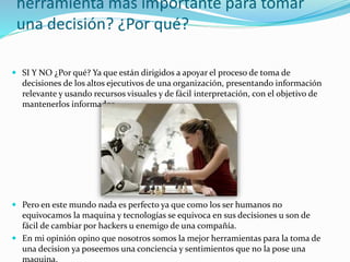 herramienta más importante para tomar
una decisión? ¿Por qué?
 SI Y NO ¿Por qué? Ya que están dirigidos a apoyar el proceso de toma de
decisiones de los altos ejecutivos de una organización, presentando información
relevante y usando recursos visuales y de fácil interpretación, con el objetivo de
mantenerlos informados
 Pero en este mundo nada es perfecto ya que como los ser humanos no
equivocamos la maquina y tecnologías se equivoca en sus decisiones u son de
fácil de cambiar por hackers u enemigo de una compañía.
 En mi opinión opino que nosotros somos la mejor herramientas para la toma de
una decision ya poseemos una conciencia y sentimientos que no la pose una
maquina.
 