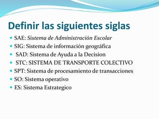 Definir las siguientes siglas
 SAE: Sistema de Administración Escolar
 SIG: Sistema de información geográfica
 SAD: Sistema de Ayuda a la Decision
 STC: SISTEMA DE TRANSPORTE COLECTIVO
 SPT: Sistema de procesamiento de transacciones
 SO: Sistema operativo
 ES: Sistema Estrategico
 