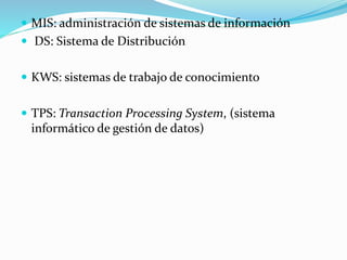 MIS: administración de sistemas de información
 DS: Sistema de Distribución
 KWS: sistemas de trabajo de conocimiento
 TPS: Transaction Processing System, (sistema
informático de gestión de datos)
 