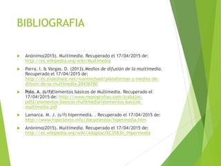 BIBLIOGRAFIA
 Anónimo(2015). Multimedia. Recuperado el 17/04/2015 de:
http://es.wikipedia.org/wiki/Multimedia
 Parra. I. & Vargas. D. (2013).Medios de difusión de la multimedia.
Recuperado el 17/04/2015 de:
http://es.slideshare.net/ivanmichael/plataformas-y-medios-de-
difusin-de-la-multimedia-28436780
 Polo. A. (s/f)Elementos básicos de Multimedia. Recuperado el
17/04/2015 de: http://www.monografias.com/trabajos-
pdf2/elementos-basicos-multimedia/elementos-basicos-
multimedia.pdf
 Lamarca. M. J. (s/f) hipermedia. . Recuperado el 17/04/2015 de:
http://www.hipertexto.info/documentos/hipermedia.htm
 Anónimo(2015). Multimedia. Recuperado el 17/04/2015 de:
http://es.wikipedia.org/wiki/Adaptaci%C3%B3n_Hipermedia
 