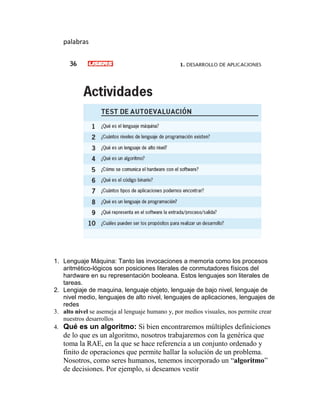 palabras
1. Lenguaje Máquina: Tanto las invocaciones a memoria como los procesos
aritmético-lógicos son posiciones literales de conmutadores físicos del
hardware en su representación booleana. Estos lenguajes son literales de
tareas.
2. Lengiaje de maquina, lenguaje objeto, lenguaje de bajo nivel, lenguaje de
nivel medio, lenguajes de alto nivel, lenguajes de aplicaciones, lenguajes de
redes
3. alto nivel se asemeja al lenguaje humano y, por medios visuales, nos permite crear
nuestros desarrollos
4. Qué es un algoritmo: Si bien encontraremos múltiples definiciones
de lo que es un algoritmo, nosotros trabajaremos con la genérica que
toma la RAE, en la que se hace referencia a un conjunto ordenado y
finito de operaciones que permite hallar la solución de un problema.
Nosotros, como seres humanos, tenemos incorporado un “algoritmo”
de decisiones. Por ejemplo, si deseamos vestir
 
