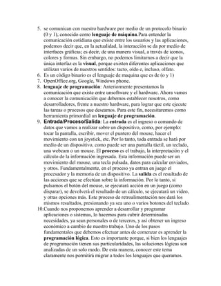 5. se comunican con nuestro hardware por medio de un protocolo binario
(0 y 1), conocido como lenguaje de máquina.Para entender la
comunicación cotidiana que existe entre los usuarios y las aplicaciones,
podemos decir que, en la actualidad, la interacción se da por medio de
interfaces gráficas; es decir, de una manera visual, a través de iconos,
colores y formas. Sin embargo, no podemos limitarnos a decir que la
única interfaz es la visual, porque existen diferentes aplicaciones que
utilizan varios de nuestros sentidos: tacto, oído e, incluso, olfato.
6. Es un código binario es el lenguaje de maquina que es de (o y 1)
7. OpenOffice.org, Google, Windows phone.
8. lenguaje de programación: Anteriormente presentamos la
comunicación que existe entre unsoftware y el hardware. Ahora vamos
a conocer la comunicación que debemos establecer nosotros, como
desarrolladores, frente a nuestro hardware, para lograr que este ejecute
las tareas o procesos que deseamos. Para este fin, necesitaremos como
herramienta primordial un lenguaje de programación.
9. Entrada/Proceso/Salida: La entrada es el ingreso o comando de
datos que vamos a realizar sobre un dispositivo, como, por ejemplo:
tocar la pantalla, escribir, mover el puntero del mouse, hacer el
movimiento con un joystick, etc. Por lo tanto, toda entrada se hará por
medio de un dispositivo, como puede ser una pantalla táctil, un teclado,
una webcam o un mouse. El proceso es el trabajo, la interpretación y el
cálculo de la información ingresada. Esta información puede ser un
movimiento del mouse, una tecla pulsada, datos para calcular enviados,
y otros. Fundamentalmente, en el proceso ya entran en juego el
procesador y la memoria de un dispositivo. La salida es el resultado de
las acciones que se efectúan sobre la información. Por lo tanto, si
pulsamos el botón del mouse, se ejecutará acción en un juego (como
disparar), se devolverá el resultado de un cálculo, se ejecutará un video,
y otras opciones más. Este proceso de retroalimentación nos dará los
mismos resultados, presionando ya sea uno o varios botones del teclado.
10.Cuando nos proponemos aprender a desarrollar y programar
aplicaciones o sistemas, lo hacemos para cubrir determinadas
necesidades, ya sean personales o de terceros, y así obtener un ingreso
económico a cambio de nuestro trabajo. Uno de los pasos
fundamentales que debemos efectuar antes de comenzar es aprender la
programación lógica. Esto es importante porque, si bien los lenguajes
de programación tienen sus particularidades, las soluciones lógicas son
analizadas de un solo modo. De esta manera, conocer este tema
claramente nos permitirá migrar a todos los lenguajes que queramos.
 
