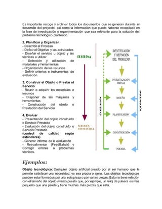 Es importante recoge y archivar todos los documentos que se generan durante el
desarrollo del proyecto, así como la información que pueda haberse recopilado en
la fase de investigación o experimentación que sea relevante para la solución del
problema tecnológico planteado.
2. Planificar y Organizar
- Describir el Proceso
- Deficir el Objetivo y las actividades
- Diseñar el servicio u objeto y las
técnicas a utilizar
- Selección y utilización de
materiales y herramientas
- Organización de los recursos
- Definir criterios e instrumentos de
evaluación
3. Construir el Objeto o Prestar el
Servicio
- Reunir o adquirir los materiales e
insumos
- Disponer de las máquinas y
herramientas
- Construcción del objeto o
Prestación del Servicio
4. Evaluar
- Presentación del objeto construido
o Servicio Prestado
- Evaluación del objeto construido o
Servicio Prestado
(control de calidad según
estándares)
- Generar informe de la evaluación
- Retroalimentar (FeedBabck) y
Corregir errores o problemas
técnicos.
Ejemplos:
Objeto tecnológico: Cualquier objeto artificial creado por el ser humano que le
permite satisfacer una necesidad, ya sea propia o ajena. Los objetos tecnológicos
pueden estar formados por una sola pieza o por varias piezas. Esto no tiene relación
con el tamaño del objeto mismo puesto que, por ejemplo, un reloj de pulsera es más
pequeño que una pelota y tiene muchas más piezas que ésta.
 