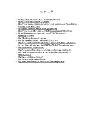 WEBGRAFÍA
 http://es.wikipedia.org/wiki/Tecnolog%C3%ADa
 http://es.wikipedia.org/wiki/Devenir
 http://www.buenastareas.com/ensayos/Conocimiento-Tecnologico-y-
Cientifico/5354935.html
 Imágenes tomadas desde: www.google.com
 http://www.wordreference.com/definicion/concreci%C3%B3n
 http://clases-septimo.blogspot.com/2012/07/sistemas-
tecnologicos.html
 http://definicion.de/descubrimiento/
 http://es.thefreedictionary.com/frigor%C3%ADfico
 http://www.icarito.cl/enciclopedia/articulo/primer-ciclo-basico/educacion-
tecnologica/objetos-tecnologicos/2010/05/36-9092-9-el-telefono.shtml
 http://borjatercero.blogspot.com/
 http://www.biografiasyvidas.com/monografia/fleming/penicilina.htm
 http://www.ehowenespanol.com/historia-bombilla-thomas-edison-
hechos_52283/
 http://quees.la/descubrimiento/
 http://es.wikipedia.org/wiki/Rueda
 http://www.webandmacros.com/innovacionconceptos.htm
 