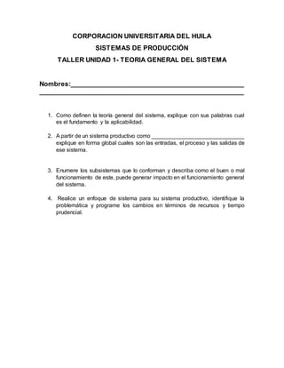 CORPORACION UNIVERSITARIA DEL HUILA
SISTEMAS DE PRODUCCIÓN
TALLER UNIDAD 1- TEORIA GENERAL DEL SISTEMA
Nombres:________________________________________________
_______________________________________________________
1. Como definen la teoría general del sistema, explique con sus palabras cual
es el fundamento y la aplicabilidad.
2. A partir de un sistema productivo como ______________________________
explique en forma global cuales son las entradas, el proceso y las salidas de
ese sistema.
3. Enumere los subsistemas que lo conforman y describa como el buen o mal
funcionamiento de este, puede generar impacto en el funcionamiento general
del sistema.
4. Realice un enfoque de sistema para su sistema productivo, identifique la
problemática y programe los cambios en términos de recursos y tiempo
prudencial.